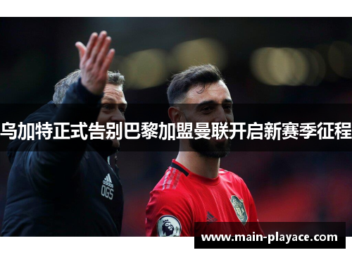 乌加特正式告别巴黎加盟曼联开启新赛季征程 乌加特正式告别巴黎加盟曼联开启新赛季征程